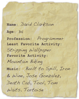 

Name: David ClarksonAge: 34
Profession:  ProgrammerLeast Favorite Activity: Stripping Wallpaper Favorite Activity: Mountain BikingMusic:  Built to Spill, Iron & Wine, Jose Gonzalez, Death Cab, Tool, Tom Waits, Tortoise